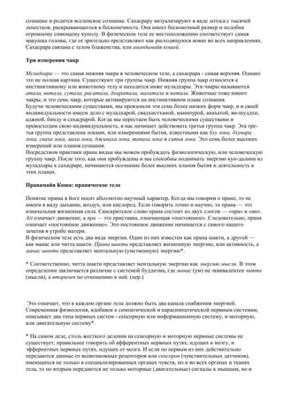 сознание и родится вселенское сознание. Сахасрару визуализируют в виде лотоса с тысячей
лепестков, раскрывающегося в бесконечность. Она имеет бесконечный размер и подобна
огромному сияющему куполу. В физическом теле ее местоположению соответствует самая
макушка головы, где ее зрительно представляют как расходящуюся вовне во всех направлениях.
Сахасрара связана с телом блаженства, или анандамайя кошей.

Три измерения чакр

Муладхара — это самая нижняя чакра в человеческом теле, а сахасрара - самая верхняя. Однако
это не полная картина. Существуют три группы чакр. Нижняя группа чакр относится к
инстинктивному или животному телу и находится ниже муладхары. Эти чакры называются
атала, витала, сутала, расатала, дхаратала, махатала и патала. Животные тоже имеют
чакры, и это семь чакр, которые активируются на инстинктивном плане сознания.
Будучи человеческими существами, мы превзошли эти семь более низких форм чакр, и в своей
индивидуальности имеем дело с муладхарой, свадхистханой, манипурой, анахатой, ви-шуддхи,
аджной, бинду и сахасрарой. Когда мы перестаем быть человеческими существами и
превосходим свою индивидуальность, в нас начинает действовать третья группа чакр. Эта тре-
тья группа представлена локами, или измерениями бытия, известными как бху лока, бхувара
лока, сваха лока, маха лока, джанаха лока, тапаха лока и сатья лока. Это семь более высоких
измерений или планов сознания.
Посредством практики прана видьи мы можем пробуждать физиологическую, или человеческую
группу чакр. После того, как они пробуждены и мы способны поднимать энергию кун-далини из
муладхары к сахасраре, начинаются осознание более высоких планов бытия и деятельность в
этих планах.

Пранамайя Коша: праническое тело

Понятие праны в йоге носит абсолютно научный характер. Когда мы говорим о пране, то не
имеем в виду дыхание, воздух, или кислород. Если говорить точно и научно, то прана — это
изначальная жизненная сила. Санскритское слово прана состоит из двух слогов — «пра» и «ан».
АН означает движение, а пра — это приставка, означающая «постоянное». Следовательно, прана
означает «постоянное движение». Это постоянное движение начинается с самого нашего
зачатия в утробе матери.
В физическом теле есть два вида энергии. Один из них известен как прана шакти, а другой —
как манас или читта шакти. Прана шакти представляет жизненную энергию, или активность, а
манас шакти представляет ментальную (умственную) энергию*.

* Соответственно, читта шакти представляет ментальную энергию как энергию мысли. В этом
определении заключается различие с системой буддизма, где манас (ум) не эквивалентен читте
(мысли), а вторичен по отношению к ней. (пер.)



 Это означает, что в каждом органе тела должно быть два канала снабжения энергией.
Современная физиология, вдобавок к симпатической и парасимпатической нервным системам,
описывает два типа нервных систем - сенсорную или информационную систему, и моторную,
или двигательную систему*.

* На самом деле, столь жесткого деления на сенсорную и моторную нервные системы не
существует; правильнее говорить об афферентных нервных путях, идущих к мозгу, и
эфферентных нервных путях, идущих от мозга. И если по первым из них действительно
передаются данные от всевозможных рецепторов или сенсоров (чувствительных датчиков),
имеющихся не только в специализированных органах чувств, но и во всех органах и тканях
тела, то по вторым передаются не только моторные (двигательные) сигналы к мышцам, но и
 