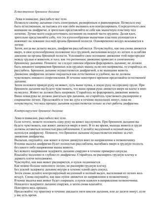 Естественное брюшное дыхание

 Лежа в шавасане, расслабьте все тело.
Позвольте своему дыханию стать спонтанным, размеренным и равномерным. Позвольте ему
быть естественным, не пытаясь его как-либо вызывать или контролировать. Сосредоточьте свое
внимание на диафрагме, и зрительно представляйте ее себе как мышечную пластину под
легкими. Лучше всего сосредоточивать осознание на нижней части грудины. Делая вдох,
зрительно представляйте себе, что эта куполообразная мышечная пластина уплощается и
нажимает на лежащие под ней органы брюшной полости. Одновременно воздух всасывается в
легкие.
Затем, когда вы делаете выдох, диафрагма расслабляется. Почувствуйте, как она снова движется
вверх, в свое куполообразное положение под грудиной, выталкивая воздух из легких и ослабляя
давление на органы брюшной полости. Усиливайте свое осознание движения этой перегородки
между грудью и животом, и того, как это ритмичное движение приводит к спонтанному
брюшному дыханию. Помните: не следует никоим образом форсировать дыхание; не должно
быть никакого напряжения брюшных или грудных мышц; если они напряжены, то старайтесь их
расслабить. Брюшное дыхание осуществляется диафрагмой, а не мышцами живота.
Движение диафрагмы должно ощущаться как естественное и удобное, вы не должны
чувствовать никакого сопротивления. В течение некоторого времени продолжайте естественное
дыхание.
Затем положите правую руку на живот, чуть выше пупка, а левую руку на середину груди. При
брюшном дыхании вы будете чувствовать, что ваша правая рука движется вверх на вдохе и вниз
на выдохе. Живот не должен быть напряжен. Старайтесь не форсировать движение живота.
Ваша левая рука не должна двигаться при дыхании, но старайтесь чувствовать расширение и
сокращение легких. Продолжайте в том же духе в течение нескольких минут, пока не
почувствуете, что весь процесс дыхания осуществляется только за счет работы диафрагмы.

Контролируемое брюшное дыхание

Лежа в шавасане, расслабьте все тело.
Если хотите, можете положить одну руку на живот над пупком. При брюшном дыхании вы
будете чувствовать, как живот движется вверх и вниз. В то же время, мышцы живота и груди
должны оставаться полностью расслабленными. Сделайте медленный и полный выдох,
используя диафрагму. Помните, что брюшное дыхание осуществляется именно за счет
движения диафрагмы.
Выдыхая, ощущайте, как живот и пупок движутся вниз по направлению к позвоночнику.
В конце выдоха диафрагма будет полностью расслаблена, выгибаясь вверх в грудную полость
без какого либо напряжения мышц живота.
Без всякого напряжения задержите дыхание снаружи в течение примерно секунды.
Вдыхайте медленно и глубоко от диафрагмы. Старайтесь не расширять грудную клетку и
держать плечи неподвижно.
Чувствуйте, как ваш живот расширяется, и пупок поднимается.
Как можно больше наполните легкие, не расширяя грудную клетку.
Без усилий задержите дыхание внутри в течение одной-двух секунд.
Затем снова делайте контролируемый медленный и полный выдох, выталкивая из легких весь
воздух. Снова ощущайте, как ваш пупок движется по направлению к позвоночнику.
В конце выдоха ваш живот будет сокращен, а пупок вдавлен в направлении позвоночника.
Ненадолго задержите дыхание снаружи, а затем снова вдыхайте.
Повторите весь процесс.
Продолжайте эту практику в течение двадцати пяти циклов дыхания, или до десяти минут, если
у вас есть время.
 