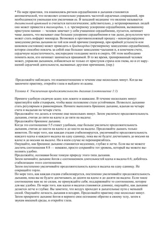 * По мере практики, эта взаимосвязь ритмов сердцебиения и дыхания становится
автоматической, что позволяет сознательно управлять частотой сердечных сокращений, при
необходимости уменьшая или увеличивая ее. В западной медицине это явление называется
дыхательной аритмией и считается патологическим; действительно, у нетренированных людей
оно может привести к тахикардии, т. е. чрезмерному ускорению сердцебиения, вызванному
приступом паники — человек замечает у себя учащенное сердцебиение, пугается, начинает
чаще дышать, что вызывает еще большее ускорение сердцебиения и так далее, результатом чего
может стать инфаркт миокарда. Возможен и противоположный процесс - неконтролируемое
замедление ритма дыхания по той или иной причине (например, при крайней усталости или
шоковом состоянии) может приводить к брадикардии (чрезмерному замедлению сердцебиения),
которое способно повлечь за собой еще большее замедление •дыхания и, в конечном счете,
сердечную недостаточность, кислородное голодание мозга и смерть. Об этом необходимо
помнить всем, кто начинает заниматься пранаямой. В то же время, тренированный человек
может, управляя дыханием, избавляться не только от приступов страха или гнева, но и от нару-
шений сердечной деятельности, вызванных другими причинами, (пер.)



 Продолжайте наблюдать это взаимоотношение в течение еще нескольких минут. Когда вы
закончите практику, откройте глаза и выйдите из асаны.

Техника 4: Увеличенная продолжительность дыхания (соотношение 1:1)

Примите удобную сидячую асану или лежите в шавасане. В течение нескольких минут
практикуйте кайя стхаирьям, чтобы ваше положение стало устойчивым. Позвольте дыханию
стать регулярным и равномерным. Начните выполнять брюшное дыхание, вдыхая на четыре
счета и выдыхая на четыре счета.
Продолжайте это делать в течение еще нескольких минут. Затем увеличьте продолжительность
дыхания, считая до пяти на вдохе и до пяти на выдохе.
Продолжайте брюшное дыхание.
Когда это соотношение 5:5 станет удобным, еще больше увеличьте продолжительность
дыхания, считая до шести на вдохе и до шести на выдохе. Продолжайте дышать только
животом. По мере того, как каждая стадия стабилизируется, увеличивайте продолжительность
каждого вдоха и каждого выдоха на одну единицу, пока вы не будете досчитывать до восьми на
вдохе и до восьми на выдохе. Ни в коем случае не перенапрягайтесь.
Ощущайте, как брюшное дыхание становится медленнее, глубже и легче. Если вы не можете
достичь соотношения 8:8 — неважно, просто сохраняйте тот уровень, который вы можете вы-
полнять удобно.
Продолжайте, осознавая более тонкую природу этого типа дыхания.
Затем начинайте дыхание йогов с соотношением длительностей вдоха и выдоха 6:6; добейтесь
стабилизации этого соотношения.
Затем постепенно увеличивайте продолжительность вдоха и выдоха на одну единицу. Не
сокращайте горло.
По мере того, как каждая стадия стабилизируется, постепенно увеличивайте продолжительность
дыхания, пока вы не будете досчитывать до десяти на вдохе и до десяти на выдохе. Если такое
соотношение вам не по силам, не принуждайте себя; поддерживайте то соотношение, которое
для вас удобно. По мере того, как вдохи и выдохи становятся длиннее, ощущайте, как дыхание
делается легче и глубже. Вы заметите, что воздух проходит в дыхательные пути с меньшей
силой. Ощущайте легкость дыхания в ноздрях. Продолжайте практику еще несколько минут.
Затем прекратите дыхание йогов и верните свое осознание обратно к своему телу, затем к
звукам внешней среды, и откройте глаза.
 