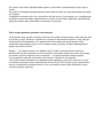 На стадии 4 чувствуйте преобразование праны в удана вайю, поднимающуюся через горло и
голову.
На стадии 5 осознавайте распространение вьяна вайю по всему телу при вытягивании рук вверх
и в стороны.
Сохраняйте осознание всего тела, окутанного чистым светом и излучающего его, одновременно
осознавая потоки пяти вайю в физическом теле выдох соответствует обратному движению рук,
проводя осозание через прана вайю к исходному положению.




Хаста мудра пранаяма (дыхание с жестами рук)

 В описанных ниже четырех техниках используются особые положения рук, известные как хаста
или ручные мудры. Понятие и подробности техники их выполнения описаны в главе «Мудры,
существенные для пранаямы», но с пранической точки зрения они представляют собой
соединение определенных нади в теле (в данном случае, пальцев), которые перенаправляют
прану в различные области.

Мудры — это тонкие техники, и их эффекты могут не быть непосредственно заметны в
физическом теле без осознания и чувствительности. Они прямо влияют на легкие, вентилируя
их нижние, средние и верхние доли, и косвенно — на другие жизненно важные органы.
Стимулирующее действие панча вайю тоже связано с каждой из этих практик.
Эти техники также описывают как терапевтические пранаямы, поскольку считается, что они
излечивают различные недуги определенных областей тела. Все четыре следует практиковать
вместе в указанной последовательности, хотя для лечебных целей нужно применять только
соответствующую практику.
 