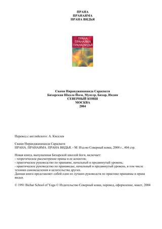 ПРАНА
                                      ПРАНАЯМА
                                     ПРАНА ВИДЬЯ




                         Свами Ниранджанананда Сарасвати
                     Бихарская Школа Йоги, Мунгер, Бихар, Индия
                                СЕВЕРНЫЙ КОВШ
                                     МОСКВА
                                       2004




Перевод с английского: А. Киселев

Свами Ниранджанананда Сарасвати
ПРАНА. ПРАНАЯМА. ПРАНА ВИДЬЯ. - М: Изд-во Северный ковш, 2004 г., 404 стр.

Новая книга, выпущенная Бихарской школой йоги, включает:
- теоретическое рассмотрение праны и ее аспектов;
- практическое руководство по пранаяме, начальный и продвинутый уровень;
- практическое руководство по пранавидье, начальный и продвинутый уровень, в том числе
техники самоисцеления и целительства других.
Данная книга представляет собой одно из лучших руководств по практике пранаямы и прана
видьи.

© 1991 Bichar School of Yoga © Издательство Северный ковш, перевод, оформление, макет, 2004
 