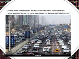 Currently, Dubai is suffering from traffic jams which disrupt citizens, visitors and tourist attractions.

In Dubai regular traffic jams start from Jabil Ali to Bur Dubai and from Garhoud Bridge to Sharjah city center.
 