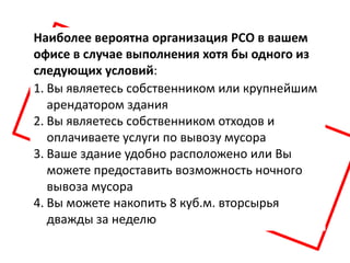 Наиболее вероятна организация РСО в вашем
офисе в случае выполнения хотя бы одного из
следующих условий:
1. Вы являетесь собственником или крупнейшим
   арендатором здания
2. Вы являетесь собственником отходов и
   оплачиваете услуги по вывозу мусора
3. Ваше здание удобно расположено или Вы
   можете предоставить возможность ночного
   вывоза мусора
4. Вы можете накопить 8 куб.м. вторсырья
   дважды за неделю
 