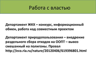 Делаем! Пункт приема вторсырья
        Работа с властью

Департамент ЖКХ – конкурс, информационный
обмен, работа над совместным проектом

Департамент природопользования – внедрение
раздельного сбора отходов на ООПТ – вывоз
смешанный на полигоны. Провал
http://eco.ria.ru/nature/20120406/619396801.html
 