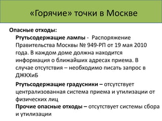 Делаем! Пункт приема Москве
    «Горячие» точки в вторсырья
Опасные отходы:
  Ртутьсодержащие лампы - Распоряжение
  Правительства Москвы № 949-РП от 19 мая 2010
  года. В каждом доме должна находится
  информация о ближайших адресах приема. В
  случае отсутствия – необходимо писать запрос в
  ДЖКХиБ
  Ртутьсодержащие градусники – отсутствует
  централизованная система приема и утилизации от
  физических лиц
  Прочие опасные отходы – отсутствует системы сбора
  и утилизации
 