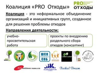 Коалиция «PRO Отходы»
Коалиция - это неформальное объединение
организаций и инициативных групп, созданное
для решения проблемы отходов
Направления деятельности:
учебно-               проекты по внедрению
просветительская      раздельного сбора
работа                отходов (консалтинг)
 