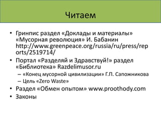 Читаем
• Гринпис раздел «Доклады и материалы»
  «Мусорная революция» И. Бабанин
  http://www.greenpeace.org/russia/ru/press/rep
  orts/2519714/
• Портал «Разделяй и Здравствуй!» раздел
  «Библиотека» Razdelimusor.ru
  – «Конец мусорной цивилизации» Г.П. Сапожникова
  – Цель «Zero Waste»
• Раздел «Обмен опытом» www.proothody.com
• Законы
 