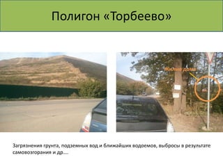 Полигон «Торбеево»


                                                          Жилые дома




Загрязнения грунта, подземных вод и ближайших водоемов, выбросы в результате
самовозгорания и др….
 