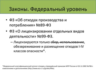Законы. Федеральный уровень
   • ФЗ «Об отходах производства и
     потребления» №89-ФЗ
   • ФЗ «О лицензировании отдельных видов
     деятельности» №99-ФЗ.
         – Лицензируются только сбор, использование,
           обезвреживание и размещение отходов I-IV
           классов опасности*.


*Федеральный классификационный каталог отходов, утверждённый приказом МПР России от 02.12.2002 №786 с
изменениями и дополнениями (http://www.eco-c.ru/guides/fkko)
 