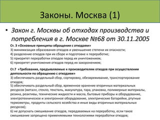 Законы. Москва (1)
• Закон г. Москвы об отходах производства и
  потребления в г. Москве №68 от 30.11.2005
 Ст. 3 «Основные принципы обращения с отходами»
 3) минимизация образования отходов и уменьшение степени их опасности;
 4) разделение отходов при их сборе и подготовке к переработке;
 5) приоритет переработки отходов перед их уничтожением;
 6) приоритет уничтожения отходов перед их захоронением;
 Ст.7 «Требования, предъявляемые к производителям отходов при осуществлении
 деятельности по обращению с отходами»
 3) обеспечивать раздельный сбор, сортировку, обезвреживание, транспортирование
 отходов;
 5) обеспечивать раздельный сбор, временное хранение вторичных материальных
 ресурсов (металл, стекло, текстиль, макулатура, тара, упаковка, полимерные материалы,
 резина, реактивы, технические жидкости и масла, бытовые приборы и оборудование,
 электротехническое и электронное оборудование, электрические батарейки, ртутные
 термометры, продукты сельского хозяйства и иные виды вторичных материальных
 ресурсов);
 6) не допускать смешивание отходов, передаваемых на переработку, если такое
 смешивание запрещено применяемыми технологиями переработки отходов;
 