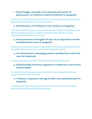 1. Knowledge, attitude and educational needs of
      physicians to evidence based medicine in hospital.
To define the knowledge, attitude, educational needs, and barriers in practicing Evidence Based
Medicine (EBM) among physicians through questionnaire.

   2. Readmission of children with asthma in hospital.
To identify the pediatric age group and most affected gender by asthma, and to determine the
significant predictors of severity of asthma, and assess the appropriateness of asthma
medication administration through interviews

   3. Determinants of length of stay in an inpatient stroke
      rehabilitation unit in hospital.
To determine and analyze the influence of age, gender, and ethnicity in the length of stay (LoS)
of inpatient rehabilitation unit patients after stroke through medical record.

   4. An instrument assessing patient satisfaction with day
      care in hospitals.
To assessment of patient satisfaction for general Day care through questionnaire.

   5. Relationship between inpatient satisfaction and nurse
      absenteeism
To identify the relationship between inpatient satisfaction and nurse absenteeism through
questionnaire and personnel document.

   6. Violence exposure among health care professionals in
      hospital.
To identify the prevalence, causes, types, and sources of workplace violence among health
professionals in public hospitals through questionnaire.
 