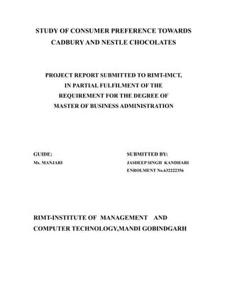 STUDY OF CONSUMER PREFERENCE TOWARDS
      CADBURY AND NESTLE CHOCOLATES



    PROJECT REPORT SUBMITTED TO RIMT-IMCT,
              IN PARTIAL FULFILMENT OF THE
          REQUIREMENT FOR THE DEGREE OF
         MASTER OF BUSINESS ADMINISTRATION




GUIDE:                         SUBMITTED BY:
Ms. MANJARI                    JASDEEP SINGH KANDHARI
                               ENROLMENT No.632222356




RIMT-INSTITUTE OF MANAGEMENT AND
COMPUTER TECHNOLOGY,MANDI GOBINDGARH
 