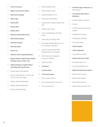 2
1




        •   Lemon Tree Hotels                             •   Raheem Residency, Kerela                   •   The British High Commission (New
                                                                                                             Delhi/ Mumbai)
        •   Majestic Court Sarovar Portico                •   Ramada Gurgoan Central

                                                                                                         •   The Imperial, Delhi (Fabrics,
        •   Mana Hotel, Ranakpur                          •   Ramada Hospitalities Pvt Ltd
                                                                                                             Bathrobes)
        •   Marina Agra                                   •   Reethi Beach Resort Maldives
                                                                                                         •   The Manor (Napkins, Bathrobes)
        •   Marina Delhi                                  •   Residence Of Mr. Siddhartha Gupta Emmar
                                                                                                         •   The Muse
                                                              MGF
        •   Maurya Patna
                                                                                                         •   The Palms Town and Country Club,
                                                          •   Residency Hotel Mumbai
        •   Nedous Hotels                                                                                    Gurgaon
                                                          •   Sarovar Hotels (Bathrobes, Table Mats
        •   Neemrana Hotels (White Linen)                                                                •   The Pllazio Hotel, Gurgaon
                                                              Fabrics)

        •   Oberoi Hotels (Fabrics)                                                                      •   The Royal Plaza, New Delhi
                                                          •   Savoy Suites (Ascot Hotels), Noida

        •   Park Plaza Gurgaon                                                                           •   The Terraces Kanatal
                                                          •   Select Hotels (Complete White Linen, Spa
                                                              Linen, Bathrobes, Table Mats)                  Trident Gurgoan
        •   Park Plaza Noida                                                                             •

                                                          •   Shervani Guest House Nehru Place               Trident Hyderabad
        •   Premier Inn                                                                                  •
                                                              (Complete Project Furnishing Side)
        •   Radission Suites Gurgaon(Bathrobes)                                                          •   Tristar Hotels Pvt Ltd Delhi
                                                          •   Shristi Infrastructure Development
        •   Radisson Marina Comple Project Handed             Corporation, New Delhi                     •   Unitech Golf Course, Noida
            By Maspar (Linen, Curtains, Etc)
                                                          •   Svelte (Duvet Pads)                        •   Urbanedge Hotels Pvt Ltd
        •   Radisson Rudrapur Complete Project
                                                          •   Taj Chennai                                •   Van Guard Hospitality Pvt Ltd
            (Furnishing Side Only No Linen)

                                                          •   Taj Palace Hotel                           •   Walled City Hotels (Rass Haweli)
        •   Radisson Windsor Hotel Jalandhar

                                                          •   Taj Vivanta Gurgoan                        •   Welcome Hotel Grand Bay
        •   Radisson, Delhi (Bathrobes, Cushions, Table
            Linen NYC Café, TGKF Napkin)                  •   Tata Consultancy Services                  •   Welcome Hotel Vadodara

        •   Radisson, Kathmandu (Bathrobes)                                                                  Westin Kolkata (Mock-up)
                                                          •   Tata Consultancy Services Ltd Sez Unit     •

        •   Radisson, Khajuraho (Bathrobes)                                                                  Westside Hotels And Resorts Pvt Lt
                                                          •   Tech Park Hotels (P) Ltd                   •

        •   Radisson, Shimla (Bathrobes)




    4
 