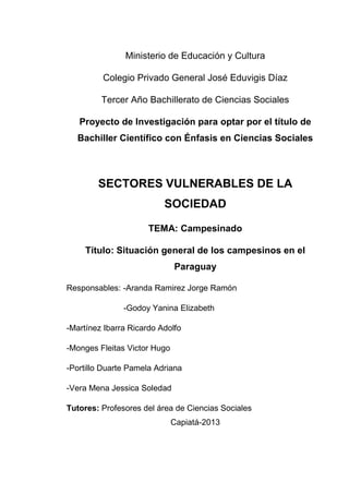 Ministerio de Educación y Cultura
Colegio Privado General José Eduvigis Díaz
Tercer Año Bachillerato de Ciencias Sociales
Proyecto de Investigación para optar por el título de
Bachiller Científico con Énfasis en Ciencias Sociales

SECTORES VULNERABLES DE LA
SOCIEDAD
TEMA: Campesinado
Título: Situación general de los campesinos en el
Paraguay
Responsables: -Aranda Ramirez Jorge Ramón
-Godoy Yanina Elizabeth
-Martínez Ibarra Ricardo Adolfo
-Monges Fleitas Victor Hugo
-Portillo Duarte Pamela Adriana
-Vera Mena Jessica Soledad
Tutores: Profesores del área de Ciencias Sociales
Capiatá-2013

 