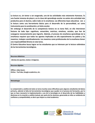 La lectura es, sin temor a ser exagerado, una de las actividades más netamente Humanas. Es
una fuente inmensa de placer y es la clave del aprendizaje escolar no existe otra actividad más
productiva para el alumno, sobre todo en la enseñanza. Las diferentes leyes educativas ven a
la lectura como una herramienta básica para el desarrollo de la personalidad, así como
instrumento para la socialización y el éxito escolar.
Sin embargo el desarrollo de la competencia lectora no es tarea fácil, en ella Intervienen
factores de todo tipo: cognitivos, sensoriales, motrices, emotivos, sociales, que han de
conjugarse necesariamente para lograrlo. Además, el proceso de enseñanza-aprendizaje de la
enseñanza requiere que todos los agentes implicados en ella especialmente los padres y los
maestros, trabajen coordinadamente. Los maestros como profesionales de la enseñanza tienen
una responsabilidad directa en esta tarea.
El Centro Educativo busca lograr en los estudiantes que se interesen por la lectura valiéndose
de las herramientas tecnológicas.

Recursos didácticos
Libretas de apuntes, textos e imágenes.
Recursos digitales
Offline: video beam.
Online: YouTube, Google academico, etc.

Metodología

La comprensión y análisis de texto se torna muchas veces dificultoso para algunos estudiantes de básica
primaria, además la falta de herramientas tecnológicas que ayuden en el proceso de formación, por lo
que se hace necesario la implementación y uso de la tecnología en el desarrollo de las habilidades y
destrezas en la creación y análisis textual, por parte de los alumnos, generando en ellos un ambiente de
confianza y competitividad, es decir que mejore su nivel academico.

 