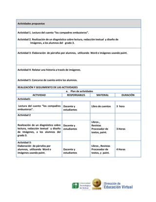 Actividades propuestas
Actividad 1. Lectura del cuento “los compadres embusteros”.
Actividad 2. Realización de un diagnóstico sobre lectura, redacción textual y diseño de
Imágenes, a los alumnos del grado 3.

Actividad 3: Elaboración de párrafos por alumnos, utilizando Word e imágenes usando paint.

Actividad 4: Relatar una historia a través de imágenes.

Actividad 5: Concurso de cuento entre los alumnos.
REALIZACIÓN Y SEGUIMIENTO DE LAS ACTIVIDADES
a. Plan de actividades
ACTIVIDAD
RESPONSABLES
Actividad1:
Lectura del cuento “los compadres Docente y
embusteros”.
estudiantes

MATERIAL

Libro de cuentos

DURACIÓN

3 hora

Actividad 2

Realización de un diagnóstico sobre Docente y
lectura, redacción textual y diseño estudiantes
de Imágenes, a los alumnos del
grado 3.
Actividad 3:
Elaboración de párrafos por
alumnos, utilizando Word e
imágenes usando paint.

Docente y
estudiantes

Libros ,
Revistas
Procesador de
textos, paint.

Libros , Revistas
Procesador de
textos, y paint.

3 Horas

4 Horas

 
