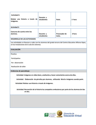 Actividad 4:
Docente y
Relatar una historia a través de estudiantes
imágenes.

Paint.

3 hora

Procesador de
texto.

2 hora

Actividad 5:
Concurso de cuento entre los
alumnos.

Docente y
estudiantes

DESARROLLO DE LAS ACTIVIDADES
Las actividades se llevaran a cabo con los alumnos del grado tercero del Centro Educativo Alfonso lópez,
en las instalaciones de la sala de sistemas.
EVALUACIÓN
Practica
Participativa
Por observación
Realización de taller
Evidencias de aprendizaje:
Actividad: imágenes en video been, analizarlas y hacer comentarios acerca de ellas.
Actividad: Elaboración de párrafos por alumnos, utilizando Word e imágenes usando paint.
Actividad: Relatar una historia a través de imágenes.

Actividad: Recreación de la historia los compadres embusteros por parte de los alumnos de dos
en dos.

 