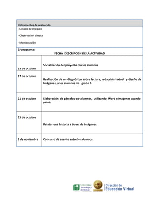 Instrumentos de evaluación
- Listado de chequeo
- Observación directa
- Manipulación

Cronograma:
FECHA DESCRIPCION DE LA ACTIVIDAD

Socialización del proyecto con los alumnos
15 de octubre
17 de octubre

21 de octubre

Realización de un diagnóstico sobre lectura, redacción textual y diseño de
Imágenes, a los alumnos del grado 3.

Elaboración de párrafos por alumnos, utilizando Word e imágenes usando
paint.

25 de octubre
Relatar una historia a través de imágenes.

1 de noviembre

Concurso de cuento entre los alumnos.

 