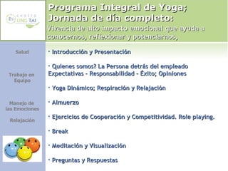 Programa Integral de Yoga; Jornada de día completo:  Salud Trabajo en  Equipo Manejo de  las Emociones Relajación Introducción y Presentación Quienes somos? La Persona detrás del empleado  Expectativas – Responsabilidad – Éxito; Opiniones Yoga Dinámico; Respiración y Relajación Almuerzo Ejercicios de Cooperación y Competitividad. Role playing. Break Meditación y Visualización Preguntas y Respuestas Vivencia de alto impacto emocional que ayuda a conocernos, reflexionar y potenciarnos, 