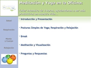 Meditación y Yoga en la Oficina:  Introducción y Presentación Posturas Simples de Yoga; Respiración y Relajación Break Meditación y Visualización Preguntas y Respuestas Taller Intensivo de 3 horas, ayudandonos a ser más productivos en nuestra vida... Salud Respiración Mente  y Cuerpo Relajación 