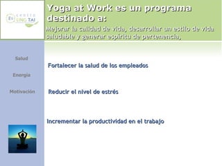 Yoga at Work es un programa destinado a: Fortalecer la salud de los empleados Reducir el nivel de estrés Incrementar la productividad en el trabajo Salud  Energía  Motivación Mejorar la calidad de vida, desarrollar un estilo de vida saludable y generar espíritu de pertenencia, 