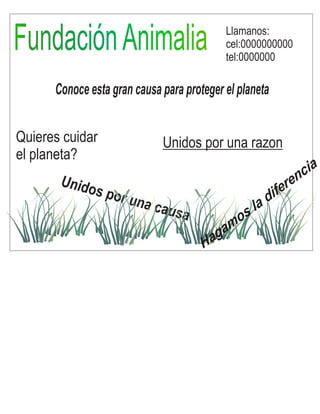 FFuunnddaacciióónn AAnniimmaalliiaa 
Conoce esta gran causa para proteger el planeta 
Quieres cuidar 
el planeta? 
Llamanos: 
cel:0000000000 
tel:0000000 
Unidos por una razon 
Unidos por una causa 
Hagamos la diferencia 
 