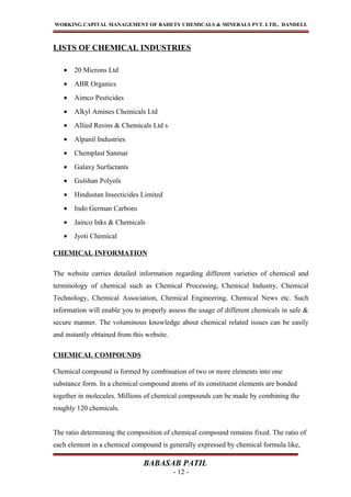WORKING CAPITAL MANAGEMENT OF BAHETY CHEMICALS & MINERALS PVT. LTD., DANDELI.
LISTS OF CHEMICAL INDUSTRIES
• 20 Microns Ltd
• ABR Organics
• Aimco Pesticides
• Alkyl Amines Chemicals Ltd
• Allied Resins & Chemicals Ltd s
• Alpanil Industries
• Chemplast Sanmar
• Galaxy Surfactants
• Gulshan Polyols
• Hindustan Insecticides Limited
• Indo German Carbons
• Jainco Inks & Chemicals
• Jyoti Chemical
CHEMICAL INFORMATION
The website carries detailed information regarding different varieties of chemical and
terminology of chemical such as Chemical Processing, Chemical Industry, Chemical
Technology, Chemical Association, Chemical Engineering, Chemical News etc. Such
information will enable you to properly assess the usage of different chemicals in safe &
secure manner. The voluminous knowledge about chemical related issues can be easily
and instantly obtained from this website.
CHEMICAL COMPOUNDS
Chemical compound is formed by combination of two or more elements into one
substance form. In a chemical compound atoms of its constituent elements are bonded
together in molecules. Millions of chemical compounds can be made by combining the
roughly 120 chemicals.
The ratio determining the composition of chemical compound remains fixed. The ratio of
each element in a chemical compound is generally expressed by chemical formula like,
BABASAB PATIL
- 12 -
 