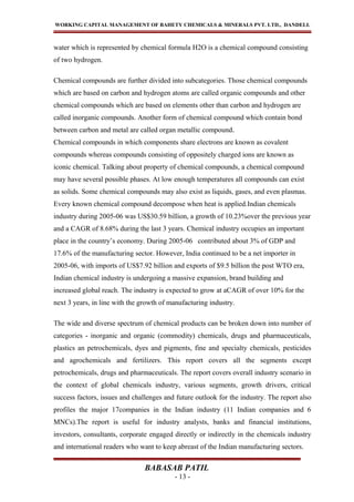 WORKING CAPITAL MANAGEMENT OF BAHETY CHEMICALS & MINERALS PVT. LTD., DANDELI.
water which is represented by chemical formula H2O is a chemical compound consisting
of two hydrogen.
Chemical compounds are further divided into subcategories. Those chemical compounds
which are based on carbon and hydrogen atoms are called organic compounds and other
chemical compounds which are based on elements other than carbon and hydrogen are
called inorganic compounds. Another form of chemical compound which contain bond
between carbon and metal are called organ metallic compound.
Chemical compounds in which components share electrons are known as covalent
compounds whereas compounds consisting of oppositely charged ions are known as
iconic chemical. Talking about property of chemical compounds, a chemical compound
may have several possible phases. At low enough temperatures all compounds can exist
as solids. Some chemical compounds may also exist as liquids, gases, and even plasmas.
Every known chemical compound decompose when heat is applied.Indian chemicals
industry during 2005-06 was US$30.59 billion, a growth of 10.23%over the previous year
and a CAGR of 8.68% during the last 3 years. Chemical industry occupies an important
place in the country’s economy. During 2005-06 contributed about 3% of GDP and
17.6% of the manufacturing sector. However, India continued to be a net importer in
2005-06, with imports of US$7.92 billion and exports of $9.5 billion the post WTO era,
Indian chemical industry is undergoing a massive expansion, brand building and
increased global reach. The industry is expected to grow at aCAGR of over 10% for the
next 3 years, in line with the growth of manufacturing industry.
The wide and diverse spectrum of chemical products can be broken down into number of
categories - inorganic and organic (commodity) chemicals, drugs and pharmaceuticals,
plastics an petrochemicals, dyes and pigments, fine and specialty chemicals, pesticides
and agrochemicals and fertilizers. This report covers all the segments except
petrochemicals, drugs and pharmaceuticals. The report covers overall industry scenario in
the context of global chemicals industry, various segments, growth drivers, critical
success factors, issues and challenges and future outlook for the industry. The report also
profiles the major 17companies in the Indian industry (11 Indian companies and 6
MNCs).The report is useful for industry analysts, banks and financial institutions,
investors, consultants, corporate engaged directly or indirectly in the chemicals industry
and international readers who want to keep abreast of the Indian manufacturing sectors.
BABASAB PATIL
- 13 -
 