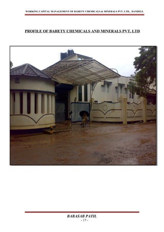 WORKING CAPITAL MANAGEMENT OF BAHETY CHEMICALS & MINERALS PVT. LTD., DANDELI.
PROFILE OF BAHETY CHEMICALS AND MINERALS PVT. LTD
BABASAB PATIL
- 17 -
 