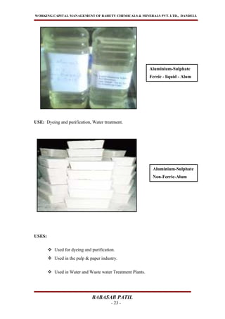 WORKING CAPITAL MANAGEMENT OF BAHETY CHEMICALS & MINERALS PVT. LTD., DANDELI.
USE: Dyeing and purification, Water treatment.
USES:
 Used for dyeing and purification.
 Used in the pulp & paper industry.
 Used in Water and Waste water Treatment Plants.
BABASAB PATIL
- 23 -
Aluminium-Sulphate
Non-Ferric-Alum
Aluminium-Sulphate
Ferric - liquid - Alum
 