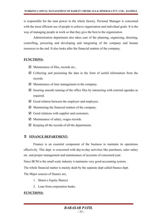 WORKING CAPITAL MANAGEMENT OF BAHETY CHEMICALS & MINERALS PVT. LTD., DANDELI.
is responsible for the man power in the whole factory. Personal Manager is concerned
with the most efficient use of people to achieve organization and individual goals. It is the
way of managing people at work so that they give the best to the organization.
Administration department also takes care of the planning, organizing, directing,
controlling, procuring and developing and integrating of the company and human
resources to the end. It also looks after the financial matters of the company.
FUNCTIONS:
 Maintenance of files, records etc.,
 Collecting and presenting the data in the form of useful information from the
records.
 Maintenance of time management in the company.
 Insuring smooth running of the office files by interacting with external agendas as
required.
 Good relation between the employer and employee.
 Maintaining the financial matters of the company.
 Good relations with supplier and customers.
 Maintenance of salary, wages records.
 Keeping all the records of all the departments.
 FINANCE DEPARTMENT:
Finance is an essential component of the business to maintain its operations
effectively. This dept. is concerned with day-to-day activities like purchases, sales salary
etc. and proper management and maintenance of accounts of concerned year.
Since BCM is the small scale industry it maintains very good accounting system,
The whole financial matter is mainly dealt by the separate dept called finance dept.
The Major sources of finance are,
1. Shares ( Equity Shares)
2. Loan from corporation banks.
FUNCTIONS:
BABASAB PATIL
- 33 -
 