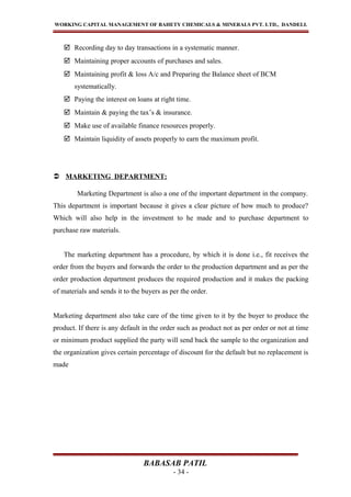 WORKING CAPITAL MANAGEMENT OF BAHETY CHEMICALS & MINERALS PVT. LTD., DANDELI.
 Recording day to day transactions in a systematic manner.
 Maintaining proper accounts of purchases and sales.
 Maintaining profit & loss A/c and Preparing the Balance sheet of BCM
systematically.
 Paying the interest on loans at right time.
 Maintain & paying the tax’s & insurance.
 Make use of available finance resources properly.
 Maintain liquidity of assets properly to earn the maximum profit.
 MARKETING DEPARTMENT:
Marketing Department is also a one of the important department in the company.
This department is important because it gives a clear picture of how much to produce?
Which will also help in the investment to he made and to purchase department to
purchase raw materials.
The marketing department has a procedure, by which it is done i.e., fit receives the
order from the buyers and forwards the order to the production department and as per the
order production department produces the required production and it makes the packing
of materials and sends it to the buyers as per the order.
Marketing department also take care of the time given to it by the buyer to produce the
product. If there is any default in the order such as product not as per order or not at time
or minimum product supplied the party will send back the sample to the organization and
the organization gives certain percentage of discount for the default but no replacement is
made
BABASAB PATIL
- 34 -
 