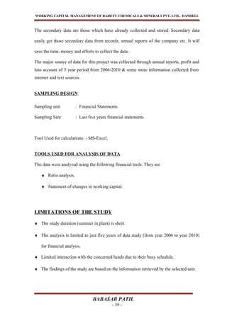 WORKING CAPITAL MANAGEMENT OF BAHETY CHEMICALS & MINERALS PVT. LTD., DANDELI.
The secondary data are those which have already collected and stored. Secondary data
easily get those secondary data from records, annual reports of the company etc. It will
save the time, money and efforts to collect the data.
The major source of data for this project was collected through annual reports, profit and
loss account of 5 year period from 2006-2010 & some more information collected from
internet and text sources.
SAMPLING DESIGN
Sampling unit : Financial Statements.
Sampling Size : Last five years financial statements.
Tool Used for calculations: - MS-Excel.
TOOLS USED FOR ANALYSIS OF DATA
The data were analyzed using the following financial tools. They are
♦ Ratio analysis.
♦ Statement of changes in working capital.
LIMITATIONS OF THE STUDY
♦ The study duration (summer in plant) is short.
♦ The analysis is limited to just five years of data study (from year 2006 to year 2010)
for financial analysis.
♦ Limited interaction with the concerned heads due to their busy schedule.
♦ The findings of the study are based on the information retrieved by the selected unit.
BABASAB PATIL
- 39 -
 