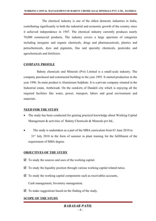 WORKING CAPITAL MANAGEMENT OF BAHETY CHEMICALS & MINERALS PVT. LTD., DANDELI.
The chemical industry is one of the oldest domestic industries in India,
contributing significantly to both the industrial and economic growth of the country since
it achieved independence in 1947. The chemical industry currently produces nearly
70,000 commercial products, The industry covers a large spectrum of categories
including inorganic and organic chemicals, drugs and pharmaceuticals, plastics and
petrochemicals, dyes and pigments, fine and specialty chemicals, pesticides and
agrochemicals and fertilizers.
COMPANY PROFILE
Bahety chemicals and Minerals (Pvt) Limited is a small-scale industry. The
company purchased and constructed building in the year 1993. It started production in the
year 1996. Its main product is Aluminium Sulphate. It is a private company situated in the
Industrial estate, Ambewadi. On the outskirts of Dandeli city which is enjoying all the
required facilities like water, power, transport, labors and good environment and
materials.
NEED FOR THE STUDY
• The study has been conducted for gaining practical knowledge about Working Capital
Management & activities of Bahety Chemicals & Minerals pvt ltd.,
• The study is undertaken as a part of the MBA curriculum from 01 June 2010 to
31st
July 2010 in the form of summer in plant training for the fulfillment of the
requirement of MBA degree.
OBJECTIVES OF THE STUDY
 To study the sources and uses of the working capital.
 To study the liquidity position through various working capital related ratios.
 To study the working capital components such as receivables accounts,
Cash management, Inventory management.
 To make suggestions based on the finding of the study.
SCOPE OF THE STUDY
BABASAB PATIL
- 4 -
 