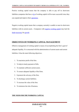 WORKING CAPITAL MANAGEMENT OF BAHETY CHEMICALS & MINERALS PVT. LTD., DANDELI.
Positive working capital means that the company is able to pay off its short-term
liabilities companies that have a lot of working capital will be more successful since they
can expand and improve their operations.
Negative working capital means that a company currently is unable to meet its short-term
liabilities with its current assets. . Companies with negative working capital may lack the
funds necessary for growth
OBJECTIVES OF WORKING CAPITAL MANAGEMENT
Effective management of working capital is means of accomplishing the firm’s goal of
adequate liquidity. It is concerned with the administration of current assets and current
liabilities. It has the main following objectives-
1. To maximize profit of the firm.
2. To help in timely payment of bills.
3. To maintain sufficient current assets.
4. To ensure adequate liquidity of the firms.
5. It protects the solvency of the firm.
6. To discharge current liabilities.
7. To increase the value of the firm.
8. To minimize the risk of business.
THE NEED FOR THE WORKING CAPITAL
BABASAB PATIL
- 44 -
 