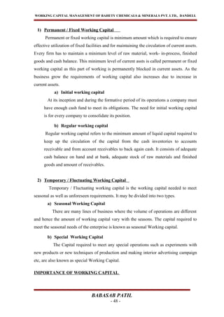 WORKING CAPITAL MANAGEMENT OF BAHETY CHEMICALS & MINERALS PVT. LTD., DANDELI.
1) Permanent / Fixed Working Capital
Permanent or fixed working capital is minimum amount which is required to ensure
effective utilization of fixed facilities and for maintaining the circulation of current assets.
Every firm has to maintain a minimum level of raw material, work- in-process, finished
goods and cash balance. This minimum level of current assts is called permanent or fixed
working capital as this part of working is permanently blocked in current assets. As the
business grow the requirements of working capital also increases due to increase in
current assets.
a) Initial working capital
At its inception and during the formative period of its operations a company must
have enough cash fund to meet its obligations. The need for initial working capital
is for every company to consolidate its position.
b) Regular working capital
Regular working capital refers to the minimum amount of liquid capital required to
keep up the circulation of the capital from the cash inventories to accounts
receivable and from account receivables to back again cash. It consists of adequate
cash balance on hand and at bank, adequate stock of raw materials and finished
goods and amount of receivables.
2) Temporary / Fluctuating Working Capital
Temporary / Fluctuating working capital is the working capital needed to meet
seasonal as well as unforeseen requirements. It may be divided into two types.
a) Seasonal Working Capital
There are many lines of business where the volume of operations are different
and hence the amount of working capital vary with the seasons. The capital required to
meet the seasonal needs of the enterprise is known as seasonal Working capital.
b) Special Working Capital
The Capital required to meet any special operations such as experiments with
new products or new techniques of production and making interior advertising campaign
etc, are also known as special Working Capital.
IMPORTANCE OF WORKING CAPITAL
BABASAB PATIL
- 48 -
 