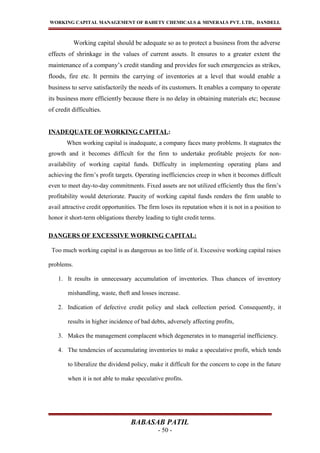 WORKING CAPITAL MANAGEMENT OF BAHETY CHEMICALS & MINERALS PVT. LTD., DANDELI.
Working capital should be adequate so as to protect a business from the adverse
effects of shrinkage in the values of current assets. It ensures to a greater extent the
maintenance of a company’s credit standing and provides for such emergencies as strikes,
floods, fire etc. It permits the carrying of inventories at a level that would enable a
business to serve satisfactorily the needs of its customers. It enables a company to operate
its business more efficiently because there is no delay in obtaining materials etc; because
of credit difficulties.
INADEQUATE OF WORKING CAPITAL:
When working capital is inadequate, a company faces many problems. It stagnates the
growth and it becomes difficult for the firm to undertake profitable projects for non-
availability of working capital funds. Difficulty in implementing operating plans and
achieving the firm’s profit targets. Operating inefficiencies creep in when it becomes difficult
even to meet day-to-day commitments. Fixed assets are not utilized efficiently thus the firm’s
profitability would deteriorate. Paucity of working capital funds renders the firm unable to
avail attractive credit opportunities. The firm loses its reputation when it is not in a position to
honor it short-term obligations thereby leading to tight credit terms.
DANGERS OF EXCESSIVE WORKING CAPITAL:
Too much working capital is as dangerous as too little of it. Excessive working capital raises
problems.
1. It results in unnecessary accumulation of inventories. Thus chances of inventory
mishandling, waste, theft and losses increase.
2. Indication of defective credit policy and slack collection period. Consequently, it
results in higher incidence of bad debts, adversely affecting profits,
3. Makes the management complacent which degenerates in to managerial inefficiency.
4. The tendencies of accumulating inventories to make a speculative profit, which tends
to liberalize the dividend policy, make it difficult for the concern to cope in the future
when it is not able to make speculative profits.
BABASAB PATIL
- 50 -
 