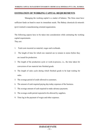 WORKING CAPITAL MANAGEMENT OF BAHETY CHEMICALS & MINERALS PVT. LTD., DANDELI.
ESTIMATION OF WORKING CAPITAL REQIUREMENTS
Managing the working capital is a matter of balance. The firms must have
sufficient funds on hand to meet its immediate needs. The Bahety chemicals & minerals
(pvt) Limited is manufacturing oriented organization.
The following aspects have to be taken into consideration while estimating the working
capital requirements.
They are:
1. Total costs incurred on material, wages and overheads.
2. The length of time for which raw material are to remain in stores before they
are issued for production.
3. The length of the production cycle or work-in-process, i.e., the time taken for
conversion of raw material into finished goods.
4. The length of sales cycle during which finished goods to be kept waiting for
sales.
5. The average period of credit allowed to customers.
6. The amount of cash required paying day-today expenses of the business.
7. The average amount of cash required to make advance payments.
8. The average credit period expected to be allowed by suppliers.
9. Time lag in the payment of wages and other expenses.
BABASAB PATIL
- 51 -
 