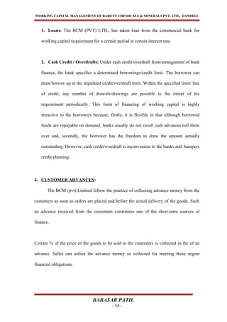 WORKING CAPITAL MANAGEMENT OF BAHETY CHEMICALS & MINERALS PVT. LTD., DANDELI.
1. Loans: The BCM (PVT) LTD., has taken loan from the commercial bank for
working capital requirement for a certain period at certain interest rate.
2. Cash Credit / Overdrafts: Under cash credit/overdraft from/arrangement of bank
finance, the bank specifies a determined borrowings/credit limit. The borrower can
draw/borrow up to the stipulated credit/overdraft limit. Within the specified limit/ line
of credit, any number of drawals/drawings are possible to the extent of his
requirement periodically. This form of financing of working capital is highly
attractive to the borrowers because, firstly, it is flexible in that although borrowed
funds are repayable on demand, banks usually do not recall cash advances/roll them
over and, secondly, the borrower has the freedom to draw the amount actually
outstanding. However, cash credit/overdraft is inconvenient to the banks and hampers
credit planning.
4. CUSTOMER ADVANCES:
The BCM (pvt) Limited follow the practice of collecting advance money from the
customers as soon as orders are placed and before the actual delivery of the goods. Such
an advance received from the customers constitutes one of the short-term sources of
finance.
Certain % of the price of the goods to be sold to the customers is collected in the of an
advance. Seller can utilize the advance money so collected for meeting these urgent
financial obligations.
BABASAB PATIL
- 54 -
 