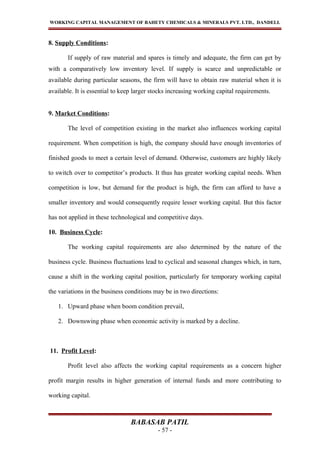 WORKING CAPITAL MANAGEMENT OF BAHETY CHEMICALS & MINERALS PVT. LTD., DANDELI.
8. Supply Conditions:
If supply of raw material and spares is timely and adequate, the firm can get by
with a comparatively low inventory level. If supply is scarce and unpredictable or
available during particular seasons, the firm will have to obtain raw material when it is
available. It is essential to keep larger stocks increasing working capital requirements.
9. Market Conditions:
The level of competition existing in the market also influences working capital
requirement. When competition is high, the company should have enough inventories of
finished goods to meet a certain level of demand. Otherwise, customers are highly likely
to switch over to competitor’s products. It thus has greater working capital needs. When
competition is low, but demand for the product is high, the firm can afford to have a
smaller inventory and would consequently require lesser working capital. But this factor
has not applied in these technological and competitive days.
10. Business Cycle:
The working capital requirements are also determined by the nature of the
business cycle. Business fluctuations lead to cyclical and seasonal changes which, in turn,
cause a shift in the working capital position, particularly for temporary working capital
the variations in the business conditions may be in two directions:
1. Upward phase when boom condition prevail,
2. Downswing phase when economic activity is marked by a decline.
11. Profit Level:
Profit level also affects the working capital requirements as a concern higher
profit margin results in higher generation of internal funds and more contributing to
working capital.
BABASAB PATIL
- 57 -
 
