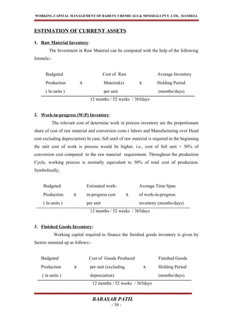 WORKING CAPITAL MANAGEMENT OF BAHETY CHEMICALS & MINERALS PVT. LTD., DANDELI.
ESTIMATION OF CURRENT ASSETS
1. Raw Material Inventory:
The Investment in Raw Material can be computed with the help of the following
formula:-
Budgeted Cost of Raw Average Inventory
Production x Material(s) x Holding Period
( In units ) per unit (months/days)
12 months / 52 weeks / 365days
2. Work-in-progress (W/P) Inventory:
The relevant cost of determine work in process inventory are the proportionate
share of cost of raw material and conversion costs ( labors and Manufacturing over Head
cost excluding depreciation) In case, full until of raw material is required in the beginning
the unit cost of work is process would be higher, i.e., cost of full unit + 50% of
conversion cost compared to the raw material requirement. Throughout the production
Cycle, working process is normally equivalent to 50% of total cost of production.
Symbolically,
Budgeted Estimated work- Average Time Span
Production x in-progress cost x of work-in-progress
( In units ) per unit inventory (months/days)
12 months / 52 weeks / 365days
3. Finished Goods Inventory:
Working capital required to finance the finished goods inventory is given by
factors summed up as follows:-
Budgeted Cost of Goods Produced Finished Goods
Production x per unit (excluding x Holding Period
( in units ) depreciation) (months/days)
12 months / 52 weeks / 365days
BABASAB PATIL
- 58 -
 