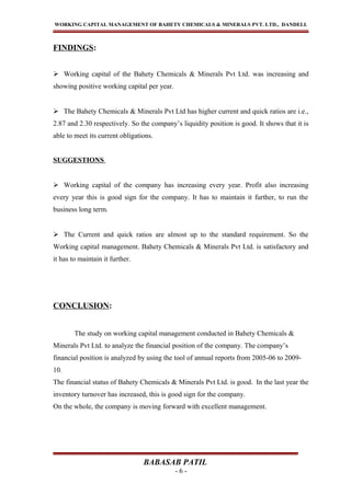 WORKING CAPITAL MANAGEMENT OF BAHETY CHEMICALS & MINERALS PVT. LTD., DANDELI.
FINDINGS:
 Working capital of the Bahety Chemicals & Minerals Pvt Ltd. was increasing and
showing positive working capital per year.
 The Bahety Chemicals & Minerals Pvt Ltd has higher current and quick ratios are i.e.,
2.87 and 2.30 respectively. So the company’s liquidity position is good. It shows that it is
able to meet its current obligations.
SUGGESTIONS
 Working capital of the company has increasing every year. Profit also increasing
every year this is good sign for the company. It has to maintain it further, to run the
business long term.
 The Current and quick ratios are almost up to the standard requirement. So the
Working capital management. Bahety Chemicals & Minerals Pvt Ltd. is satisfactory and
it has to maintain it further.
CONCLUSION:
The study on working capital management conducted in Bahety Chemicals &
Minerals Pvt Ltd. to analyze the financial position of the company. The company’s
financial position is analyzed by using the tool of annual reports from 2005-06 to 2009-
10.
The financial status of Bahety Chemicals & Minerals Pvt Ltd. is good. In the last year the
inventory turnover has increased, this is good sign for the company.
On the whole, the company is moving forward with excellent management.
BABASAB PATIL
- 6 -
 