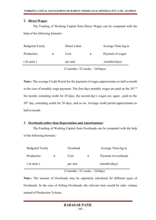 WORKING CAPITAL MANAGEMENT OF BAHETY CHEMICALS & MINERALS PVT. LTD., DANDELI.
2. Direct Wages:
The Funding of Working Capital from Direct Wages can be computed with the
help of the following formula:-
Budgeted Yearly Direct Labor Average Time-lag in
Production x Cost x Payment of wages
( In units ) per unit (months/days)
12 months / 52 weeks / 365dayss
Note:- The average Credit Period for the payment of wages approximates to half-a-month
in the case of monthly wage payment. The first days monthly wages are paid on the 30th of
the month, extending credit for 29 days, the second day’s wages are, again , paid on the
30th
day, extending credit for 28 days, and so on. Average credit period approximates to
half-a-month.
3. Overheads (other than Depreciation and Amortization):
The Funding of Working Capital from Overheads can be computed with the help
of the following formula:-
Budgeted Yearly Overhead Average Time-lag in
Production x Cost x Payment of overheads
( In units ) per unit (months/days)
12 months / 52 weeks / 365days
Note:- The amount of Overheads may be separately calculated for different types of
Overheads. In the case of Selling Overheads, the relevant item would be sales volume
instead of Production Volume.
BABASAB PATIL
- 60 -
 