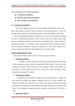 WORKING CAPITAL MANAGEMENT OF BAHETY CHEMICALS & MINERALS PVT. LTD., DANDELI.
The components of working capital are:
 CASH MANAGEMENT
 RECEIVABLES MANAGEMENT
 INVENTORY MANAGEMENT
 CASH MANAGEMENT:
Cash is the important current asset for the operation of the business. Cash is the
Basic input needed to keep the business running in the continuous basis, it is also the
ultimate output expected to be realized by selling or product manufactured by the firm.
The firm should keep sufficient cash neither more nor less. Cash shortage will disrupt
the firm’s manufacturing operations while excessive cash will simply remain ideal
without contributing anything towards the firm’s profitability. Thus a major function of
the financial manager is to maintain a sound cash position. Cash is the money, which a
firm can disburse immediately without any restriction. The term cash includes coins,
currency and cheques held by the firm and balances in its bank account.
NEED FOR HOLDING CASH
The need for holding Cash arises from a variety of reasons which are,
1. Transaction Motive:
A company is always entering into transactions with other entities. While some
of these transactions may not result in an immediate inflow/outflow of cash (E.g. Credit
purchases and Sales), other transactions cause immediate inflows and outflows. So
firms keep a certain amount of cash so as to deal with routine transactions where
immediate cash payment is required.
2. Precautionary Motive:
Contingencies have a habit of cropping up when least expected. A sudden fire
may break out, accidents may happen, employees may go on a strike, creditors may
present bills earlier than expected or the debtors may make payments earlier than
warranted. The company has to be prepared to meet these contingencies to minimize the
losses. For this purpose companies generally maintain some amount in the form of
Cash.
3. Speculative Motive:
BABASAB PATIL
- 62 -
 