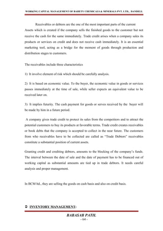 WORKING CAPITAL MANAGEMENT OF BAHETY CHEMICALS & MINERALS PVT. LTD., DANDELI.
Receivables or debtors are the one of the most important parts of the current
Assets which is created if the company sells the finished goods to the customer but not
receive the cash for the same immediately. Trade credit arises when a company sales its
products or services on credit and does not receive cash immediately. It is an essential
marketing tool, acting as a bridge for the moment of goods through production and
distribution stages to customers.
The receivables include three characteristics
1) It involve element of risk which should be carefully analysis.
2) It is based on economic value. To the buyer, the economic value in goods or services
passes immediately at the time of sale, while seller expects an equivalent value to be
received later on.
3) It implies futurity. The cash payment for goods or serves received by the buyer will
be made by him in a future period.
A company gives trade credit to protect its sales from the competitors and to attract the
potential customers to buy its products at favorable terms. Trade credit creates receivables
or book debts that the company is accepted to collect in the near future. The customers
from who receivables have to be collected are called as “Trade Debtors” receivables
constitute a substantial position of current assets.
Granting credit and crediting debtors, amounts to the blocking of the company’s funds.
The interval between the date of sale and the date of payment has to be financed out of
working capital as substantial amounts are tied up in trade debtors. It needs careful
analysis and proper management.
In BCM ltd., they are selling the goods on cash basis and also on credit basis.
 INVENTORY MANAGEMENT:
BABASAB PATIL
- 64 -
 