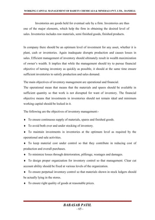 WORKING CAPITAL MANAGEMENT OF BAHETY CHEMICALS & MINERALS PVT. LTD., DANDELI.
Inventories are goods held for eventual sale by a firm. Inventories are thus
one of the major elements, which help the firm in obtaining the desired level of
sales. Inventories includes raw materials, semi finished goods, finished products.
In company there should be an optimum level of investment for any asset, whether it is
plant, cash or inventories. Again inadequate disrupts production and causes losses in
sales. Efficient management of inventory should ultimately result in wealth maximization
of owner’s wealth. It implies that while the management should try to pursue financial
objective of turning inventory as quickly as possible, it should at the same time ensure
sufficient inventories to satisfy production and sales demand.
The main objectives of inventory management are operational and financial.
The operational mean that means that the materials and spares should be available in
sufficient quantity so that work is not disrupted for want of inventory. The financial
objective means that investments in inventories should not remain ideal and minimum
working capital should be locked in it.
The following are the objectives of inventory management:-
♦ To ensure continuous supply of materials, spares and finished goods.
♦ To avoid both over and under stocking of inventory.
♦ To maintain investments in inventories at the optimum level as required by the
operational and sale activities.
♦ To keep material cost under control so that they contribute in reducing cost of
production and overall purchases.
♦ To minimize losses through deterioration, pilferage, wastages and damages.
♦ To design proper organization for inventory control so that management. Clear cut
account ability should be fixed at various levels of the organization.
♦ To ensure perpetual inventory control so that materials shown in stock ledgers should
be actually lying in the stores.
♦ To ensure right quality of goods at reasonable prices.
BABASAB PATIL
- 65 -
 