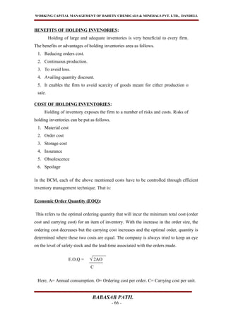 WORKING CAPITAL MANAGEMENT OF BAHETY CHEMICALS & MINERALS PVT. LTD., DANDELI.
BENEFITS OF HOLDING INVENORIES:
Holding of large and adequate inventories is very beneficial to every firm.
The benefits or advantages of holding inventories area as follows.
1. Reducing orders cost.
2. Continuous production.
3. To avoid loss.
4. Availing quantity discount.
5. It enables the firm to avoid scarcity of goods meant for either production o
sale.
COST OF HOLDING INVENTORIES:
Holding of inventory exposes the firm to a number of risks and costs. Risks of
holding inventories can be put as follows.
1. Material cost
2. Order cost
3. Storage cost
4. Insurance
5. Obsolescence
6. Spoilage
In the BCM, each of the above mentioned costs have to be controlled through efficient
inventory management technique. That is:
Economic Order Quantity (EOQ):
This refers to the optimal ordering quantity that will incur the minimum total cost (order
cost and carrying cost) for an item of inventory. With the increase in the order size, the
ordering cost decreases but the carrying cost increases and the optimal order, quantity is
determined where these two costs are equal. The company is always tried to keep an eye
on the level of safety stock and the lead-time associated with the orders made.
E.O.Q = √ 2AO
Here, A= Annual consumption. O= Ordering cost per order. C= Carrying cost per unit.
BABASAB PATIL
- 66 -
C
 
