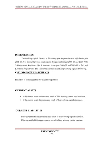 WORKING CAPITAL MANAGEMENT OF BAHETY CHEMICALS & MINERALS PVT. LTD., DANDELI.
INTERPRETATION:
The working capital t/o ratio is fluctuating year to year that was high in the year
2005-06, 7.75 times; there was a subsequent decrease in the year 2006-07 and 2007-08 to
5.48 times and 4.46 times. But it increases in the year 2008-09 and 2009-10 to 5.41 and
5.44 times respectively. This shows the company is utilizing working capital effectively.
C] FUND FLOW STATEMENTS
Principles of working capital for calculation purpose
CURRENT ASSETS
0 If the current assets increase as a result of this, working capital also increases.
1 If the current assets decreases as a result of this working capital decreases.
CURRENT LIABILITIES
If the current liabilities increases as a result of this working capital decreases.
If the current liabilities decreases as a result of this working capital Increase.
BABASAB PATIL
- 79 -
 