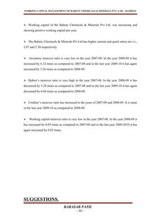 WORKING CAPITAL MANAGEMENT OF BAHETY CHEMICALS & MINERALS PVT. LTD., DANDELI.
 Working capital of the Bahety Chemicals & Minerals Pvt Ltd. was increasing and
showing positive working capital per year.
 The Bahety Chemicals & Minerals Pvt Ltd has higher current and quick ratios are i.e.,
2.87 and 2.30 respectively.
 Inventory turnover ratio is very low in the year 2007-08. In the year 2008-09 it has
increased by 6.32 times as compared to 2007-08 and in the last year 2009-10 it has again
increased by 3.26 times as compared to 2008-09.
 Debtor’s turnover ratio is very high in the year 2007-08. In the year 2008-09 it has
decreased by 5.28 times as compared to 2007-08 and in the last year 2009-10 it has again
decreased by 0.44 times as compared to 2008-09.
 Creditor’s turnover ratio has increased in the years of 2007-08 and 2008-09. It is same
in the last year 2009-10 as compared to 2008-09.
 Working capital turnover ratio is very low in the year 2007-08. In the year 2008-09 it
has increased by 0.95 times as compared to 2007-08 and in the last year 2009-2010 it has
again increased by 0.03 times.
SUGGESTIONS.
BABASAB PATIL
- 86 -
 