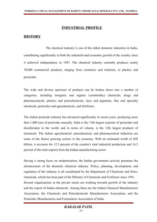 WORKING CAPITAL MANAGEMENT OF BAHETY CHEMICALS & MINERALS PVT. LTD., DANDELI.
INDUSTRIAL PROFILE
HISTORY
The chemical industry is one of the oldest domestic industries in India,
contributing significantly to both the industrial and economic growth of the country since
it achieved independence in 1947. The chemical industry currently produces nearly
70,000 commercial products, ranging from cosmetics and toiletries, to plastics and
pesticides.
The wide and diverse spectrum of products can be broken down into a number of
categories, including inorganic and organic (commodity) chemicals, drugs and
pharmaceuticals, plastics and petrochemicals, dyes and pigments, fine and specialty
chemicals, pesticides and agrochemicals, and fertilizers.
The Indian pesticide industry has advanced significantly in recent years, producing more
than 1,000 tons of pesticides annually. India is the 13th largest exporter of pesticides and
disinfectants in the world, and in terms of volume, is the 12th largest producer of
chemicals. The Indian agrochemical, petrochemical, and pharmaceutical industries are
some of the fastest growing sectors in the economy. With an estimated worth of $28
billion, it accounts for 12.5 percent of the country's total industrial production and 16.2
percent of the total exports from the Indian manufacturing sector.
Having a strong focus on modernization, the Indian government actively promotes the
advancement of the domestic chemical industry. Policy, planning, development, and
regulation of the industry is all coordinated by the Department of Chemicals and Petro-
chemicals, which has been part of the Ministry of Chemicals and Fertilizers since 1991.
Several organizations in the private sector are working towards growth of the industry
and the export of Indian chemicals. Among these are the Indian Chemical Manufacturers
Association, the Chemicals and Petrochemicals Manufacturers Association, and the
Pesticides Manufacturers and Formulators Association of India.
BABASAB PATIL
- 9 -
 